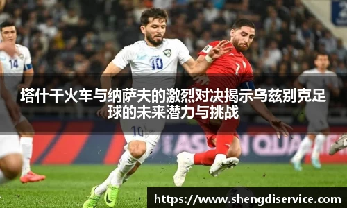 塔什干火车与纳萨夫的激烈对决揭示乌兹别克足球的未来潜力与挑战