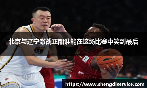 北京与辽宁激战正酣谁能在这场比赛中笑到最后