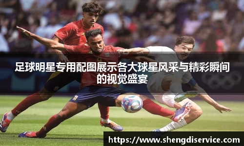 足球明星专用配图展示各大球星风采与精彩瞬间的视觉盛宴